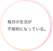 毎日の生活が不規則になっている。